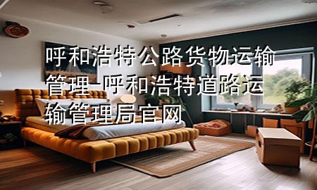 呼和浩特公路货物运输管理-呼和浩特道路运输管理局官网