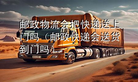 邮政物流会把快递送上门吗(邮政快递会送货到门吗)