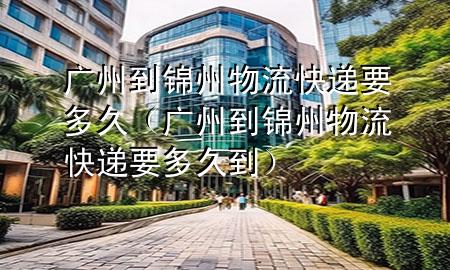 广州到锦州物流快递要多久(广州到锦州物流快递要多久到)