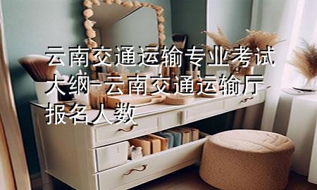 云南交通运输专业考试大纲-云南交通运输厅报名人数