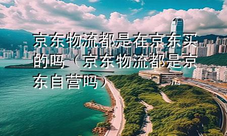 京东物流都是在京东买的吗（京东物流都是京东自营吗）