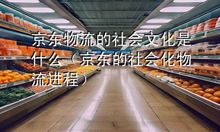 京东物流的社会文化是什么（京东的社会化物流进程）