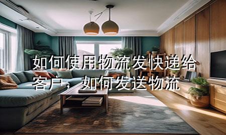 如何使用物流发快递给客户,如何发送物流