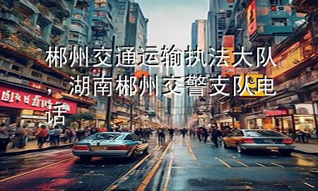 郴州交通运输执法大队，湖南郴州交警支队电话