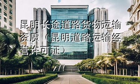 昆明长途道路货物运输资质(昆明道路运输经营许可证)