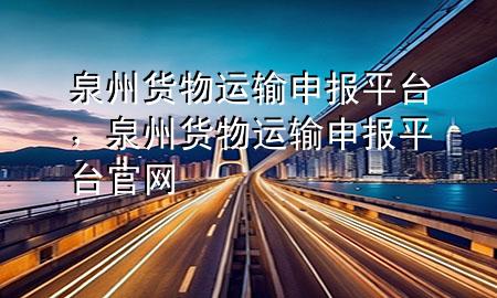 泉州货物运输申报平台,泉州货物运输申报平台官网