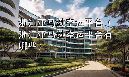浙江亚马逊空运平台(浙江亚马逊空运平台有哪些)