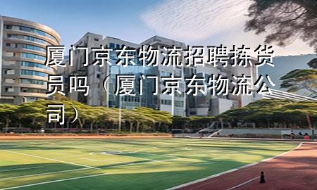 厦门京东物流招聘拣货员吗（厦门京东物流公司）