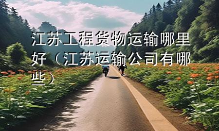 江苏工程货物运输哪里好(江苏运输公司有哪些)