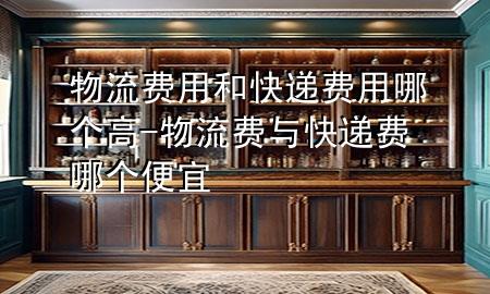 物流费用和快递费用哪个高-物流费与快递费哪个便宜