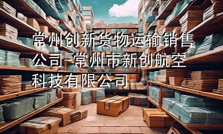 常州创新货物运输销售公司-常州市新创航空科技有限公司