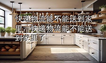 快递物流能不能送到家里,快递物流能不能送到家里了