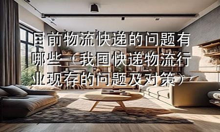 目前物流快递的问题有哪些(我国快递物流行业现存的问题及对策)