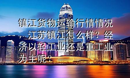 镇江货物运输行情情况,江苏镇江怎么样?经济以轻工业还是重工业为主呢?