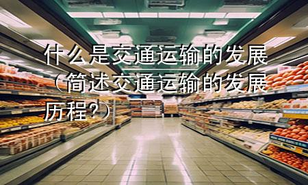 什么是交通运输的发展(简述交通运输的发展历程?)