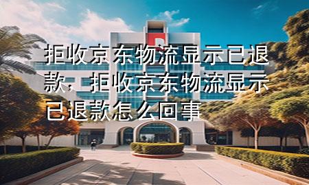 拒收京东物流显示已退款,拒收京东物流显示已退款怎么回事