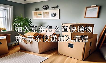 加入京东怎么查快递物流-京东快递加入流程