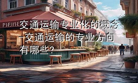交通运输专业化的概念-交通运输的专业方向有哪些?