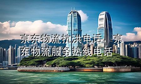京东物流抗洪电话，京东物流服务热线电话
