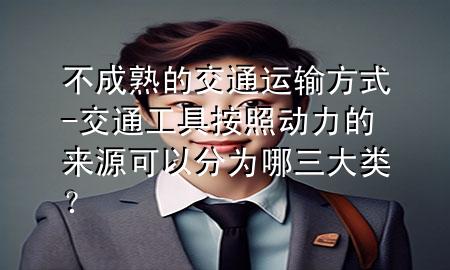 不成熟的交通运输方式-交通工具按照动力的来源可以分为哪三大类?