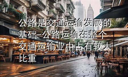 公路是交通运输发展的基础-公路运输在整个交通运输业中占有较大比重