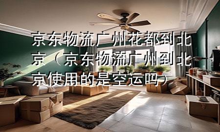 京东物流广州花都到北京(京东物流广州到北京使用的是空运吗)