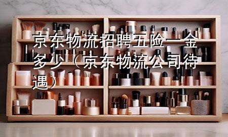 京东物流招聘五险一金多少(京东物流公司待遇)