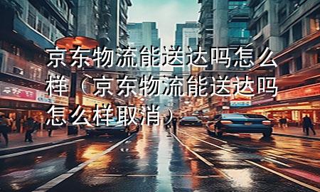京东物流能送达吗怎么样(京东物流能送达吗怎么样取消)