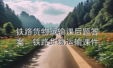 铁路货物运输课后题答案,铁路货物运输课件