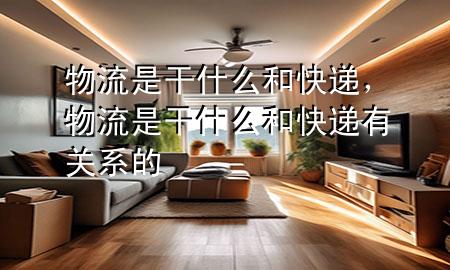 物流是干什么和快递,物流是干什么和快递有关系的