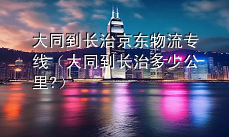 大同到长治京东物流专线(大同到长治多少公里?)