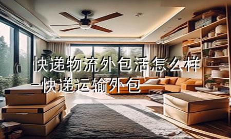 快递物流外包活怎么样-快递运输外包