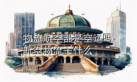 物流航空部是空运吗,航空物流干什么