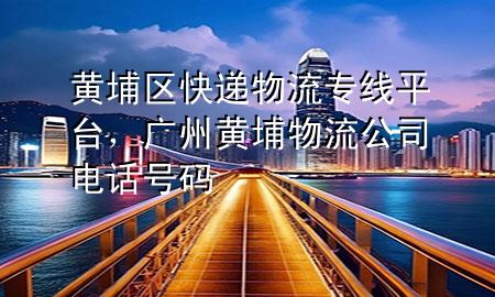 黄埔区快递物流专线平台，广州黄埔物流公司电话号码