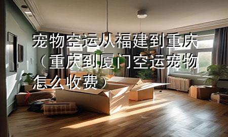 宠物空运从福建到重庆(重庆到厦门空运宠物怎么收费)