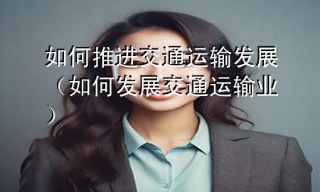如何推进交通运输发展(如何发展交通运输业)