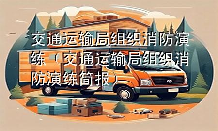 交通运输局组织消防演练(交通运输局组织消防演练简报)