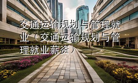 交通运输规划与管理就业(交通运输规划与管理就业薪资)