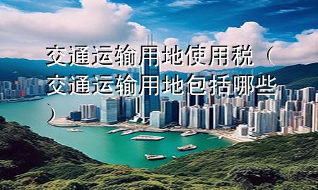 交通运输用地使用税(交通运输用地包括哪些)