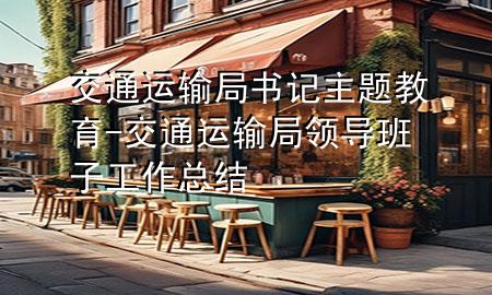 交通运输局书记主题教育-交通运输局领导班子工作总结