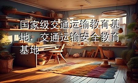 国家级交通运输教育基地,交通运输安全教育基地