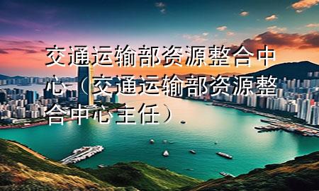 交通运输部资源整合中心(交通运输部资源整合中心主任)
