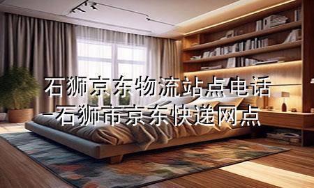 石狮京东物流站点电话-石狮市京东快递网点