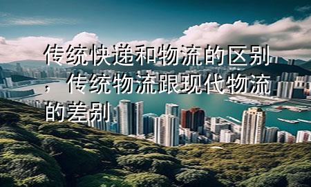 传统快递和物流的区别,传统物流跟现代物流的差别