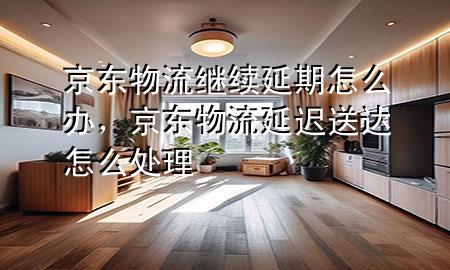 京东物流继续延期怎么办,京东物流延迟送达怎么处理