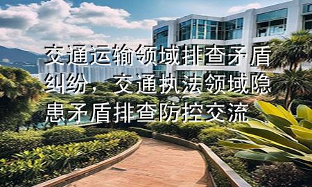 交通运输领域排查矛盾纠纷,交通执法领域隐患矛盾排查防控交流