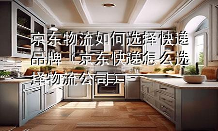 京东物流如何选择快递品牌(京东快递怎么选择物流公司)