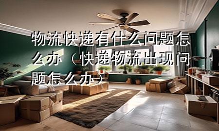 物流快递有什么问题怎么办(快递物流出现问题怎么办)
