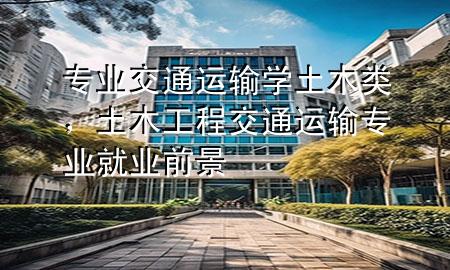 专业交通运输学土木类,土木工程交通运输专业就业前景