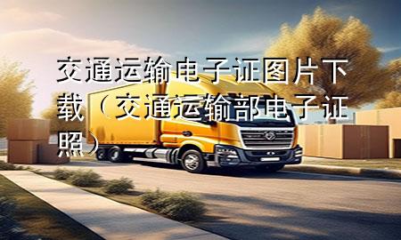 交通运输电子证图片下载(交通运输部 电子证照)